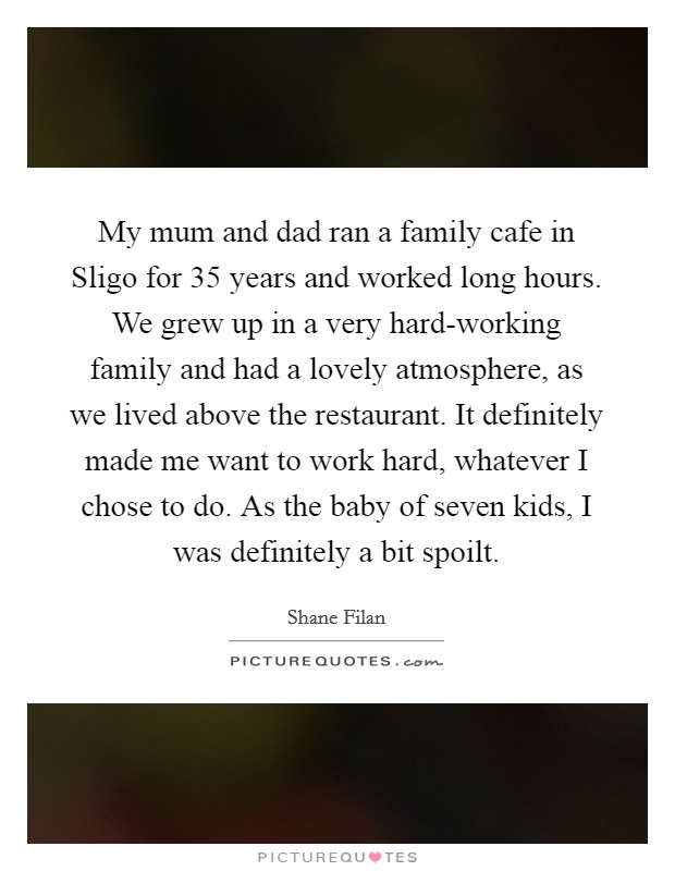 My mum and dad ran a family cafe in Sligo for 35 years and worked long hours. We grew up in a very hard-working family and had a lovely atmosphere, as we lived above the restaurant. It definitely made me want to work hard, whatever I chose to do. As the baby of seven kids, I was definitely a bit spoilt. Picture Quote #1