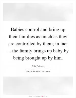 Babies control and bring up their families as much as they are controlled by them; in fact ... the family brings up baby by being brought up by him Picture Quote #1