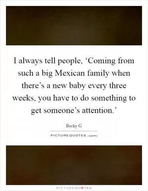 I always tell people, ‘Coming from such a big Mexican family when there’s a new baby every three weeks, you have to do something to get someone’s attention.’ Picture Quote #1