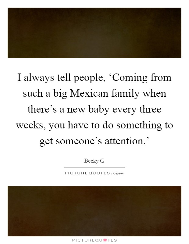 I always tell people, ‘Coming from such a big Mexican family when there's a new baby every three weeks, you have to do something to get someone's attention.' Picture Quote #1