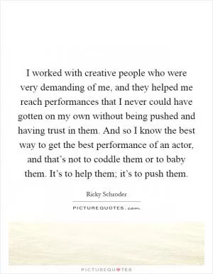 I worked with creative people who were very demanding of me, and they helped me reach performances that I never could have gotten on my own without being pushed and having trust in them. And so I know the best way to get the best performance of an actor, and that’s not to coddle them or to baby them. It’s to help them; it’s to push them Picture Quote #1