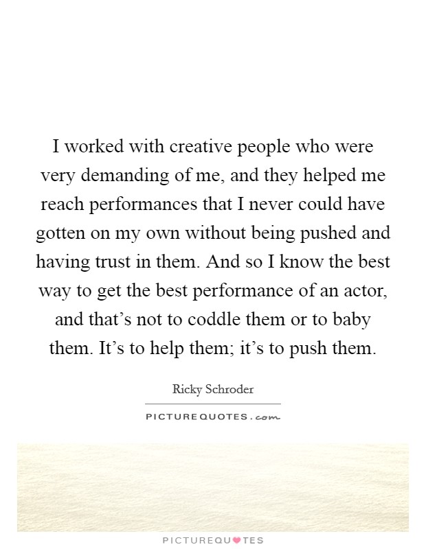 I worked with creative people who were very demanding of me, and they helped me reach performances that I never could have gotten on my own without being pushed and having trust in them. And so I know the best way to get the best performance of an actor, and that's not to coddle them or to baby them. It's to help them; it's to push them. Picture Quote #1