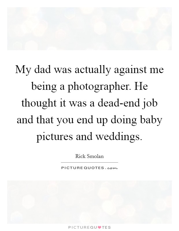 My dad was actually against me being a photographer. He thought it was a dead-end job and that you end up doing baby pictures and weddings. Picture Quote #1