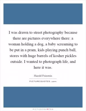 I was drawn to street photography because there are pictures everywhere there: a woman holding a dog, a baby screaming to be put in a pram, kids playing punch ball, stores with huge barrels of kosher pickles outside. I wanted to photograph life, and here it was Picture Quote #1