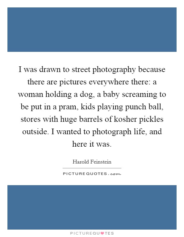 I was drawn to street photography because there are pictures everywhere there: a woman holding a dog, a baby screaming to be put in a pram, kids playing punch ball, stores with huge barrels of kosher pickles outside. I wanted to photograph life, and here it was. Picture Quote #1