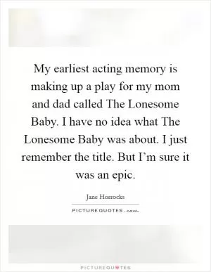 My earliest acting memory is making up a play for my mom and dad called The Lonesome Baby. I have no idea what The Lonesome Baby was about. I just remember the title. But I’m sure it was an epic Picture Quote #1