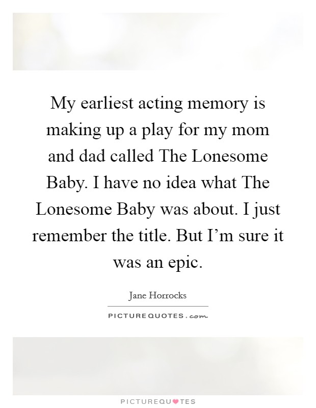My earliest acting memory is making up a play for my mom and dad called The Lonesome Baby. I have no idea what The Lonesome Baby was about. I just remember the title. But I'm sure it was an epic. Picture Quote #1