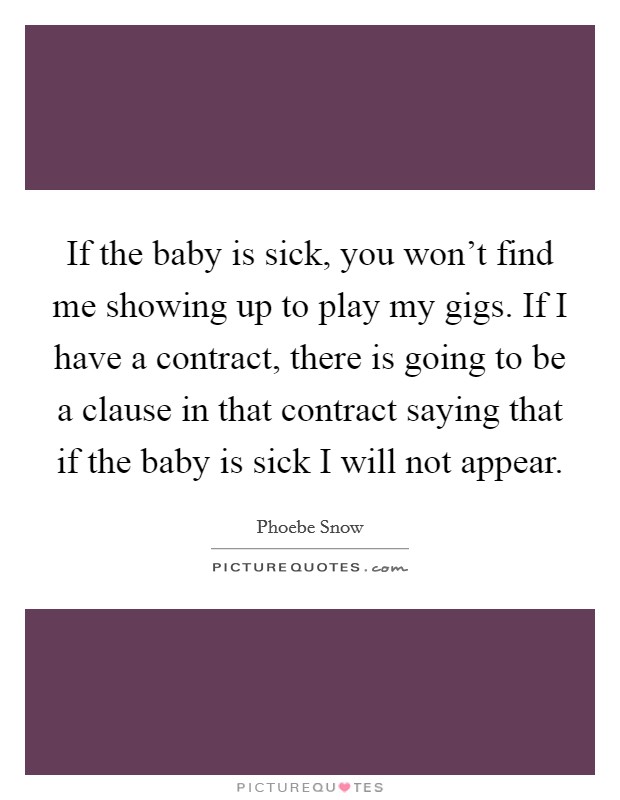 If the baby is sick, you won't find me showing up to play my gigs. If I have a contract, there is going to be a clause in that contract saying that if the baby is sick I will not appear. Picture Quote #1