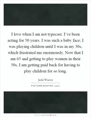 I love when I am not typecast. I’ve been acting for 50 years. I was such a baby face; I was playing children until I was in my 30s, which frustrated me enormously. Now that I am 65 and getting to play women in their 50s, I am getting paid back for having to play children for so long Picture Quote #1