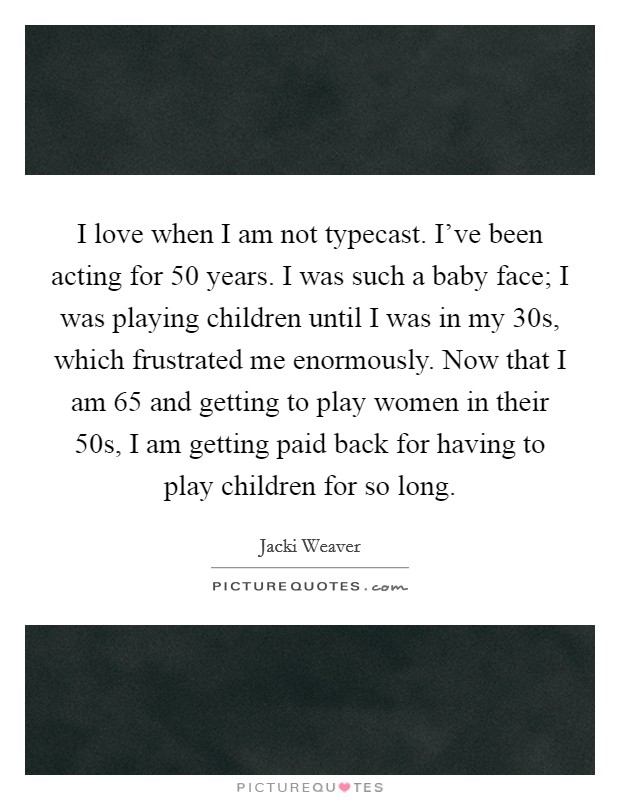 I love when I am not typecast. I've been acting for 50 years. I was such a baby face; I was playing children until I was in my 30s, which frustrated me enormously. Now that I am 65 and getting to play women in their 50s, I am getting paid back for having to play children for so long. Picture Quote #1