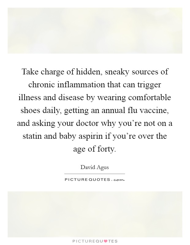 Take charge of hidden, sneaky sources of chronic inflammation that can trigger illness and disease by wearing comfortable shoes daily, getting an annual flu vaccine, and asking your doctor why you're not on a statin and baby aspirin if you're over the age of forty. Picture Quote #1