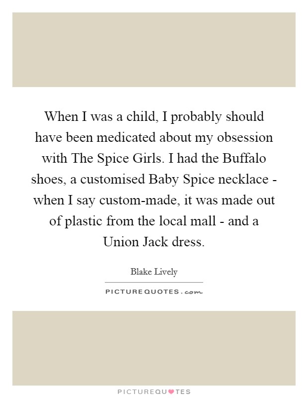 When I was a child, I probably should have been medicated about my obsession with The Spice Girls. I had the Buffalo shoes, a customised Baby Spice necklace - when I say custom-made, it was made out of plastic from the local mall - and a Union Jack dress. Picture Quote #1