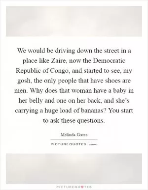 We would be driving down the street in a place like Zaire, now the Democratic Republic of Congo, and started to see, my gosh, the only people that have shoes are men. Why does that woman have a baby in her belly and one on her back, and she’s carrying a huge load of bananas? You start to ask these questions Picture Quote #1