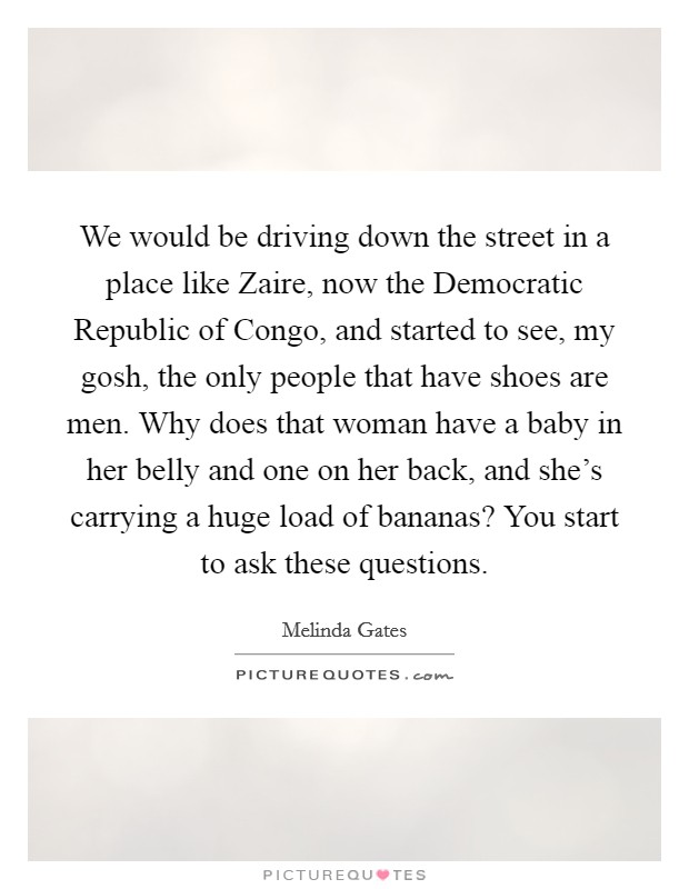 We would be driving down the street in a place like Zaire, now the Democratic Republic of Congo, and started to see, my gosh, the only people that have shoes are men. Why does that woman have a baby in her belly and one on her back, and she's carrying a huge load of bananas? You start to ask these questions. Picture Quote #1