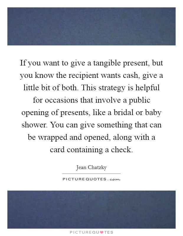 If you want to give a tangible present, but you know the recipient wants cash, give a little bit of both. This strategy is helpful for occasions that involve a public opening of presents, like a bridal or baby shower. You can give something that can be wrapped and opened, along with a card containing a check. Picture Quote #1