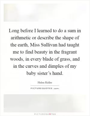 Long before I learned to do a sum in arithmetic or describe the shape of the earth, Miss Sullivan had taught me to find beauty in the fragrant woods, in every blade of grass, and in the curves and dimples of my baby sister’s hand Picture Quote #1