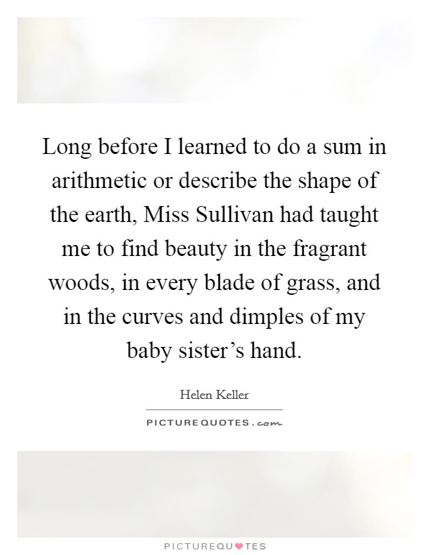 Long before I learned to do a sum in arithmetic or describe the shape of the earth, Miss Sullivan had taught me to find beauty in the fragrant woods, in every blade of grass, and in the curves and dimples of my baby sister's hand. Picture Quote #1