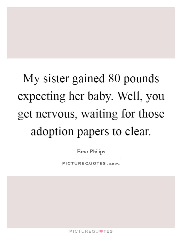 My sister gained 80 pounds expecting her baby. Well, you get nervous, waiting for those adoption papers to clear. Picture Quote #1