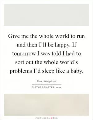 Give me the whole world to run and then I’ll be happy. If tomorrow I was told I had to sort out the whole world’s problems I’d sleep like a baby Picture Quote #1