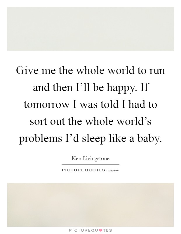Give me the whole world to run and then I'll be happy. If tomorrow I was told I had to sort out the whole world's problems I'd sleep like a baby. Picture Quote #1