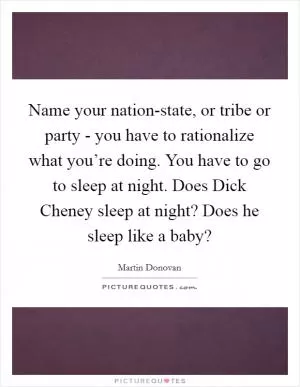 Name your nation-state, or tribe or party - you have to rationalize what you’re doing. You have to go to sleep at night. Does Dick Cheney sleep at night? Does he sleep like a baby? Picture Quote #1