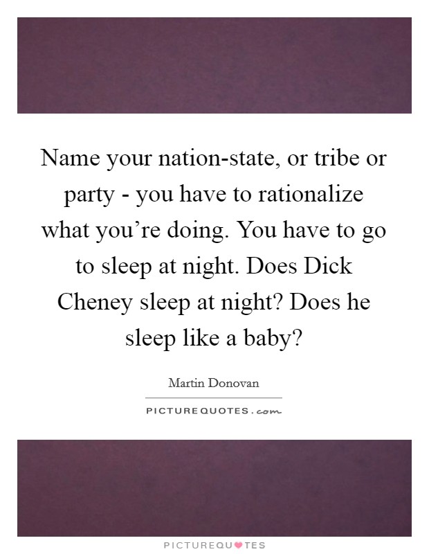 Name your nation-state, or tribe or party - you have to rationalize what you're doing. You have to go to sleep at night. Does Dick Cheney sleep at night? Does he sleep like a baby? Picture Quote #1