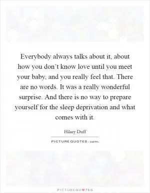 Everybody always talks about it, about how you don’t know love until you meet your baby, and you really feel that. There are no words. It was a really wonderful surprise. And there is no way to prepare yourself for the sleep deprivation and what comes with it Picture Quote #1