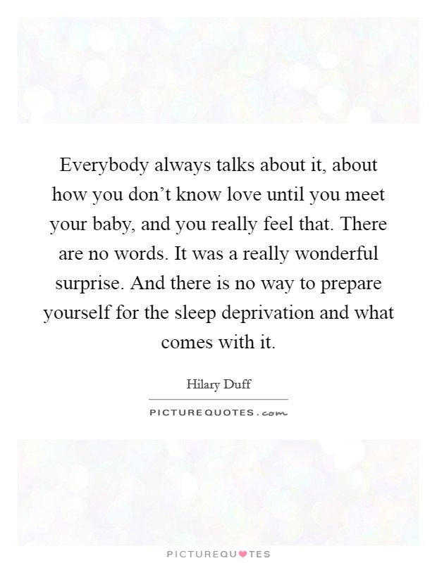 Everybody always talks about it, about how you don't know love until you meet your baby, and you really feel that. There are no words. It was a really wonderful surprise. And there is no way to prepare yourself for the sleep deprivation and what comes with it. Picture Quote #1