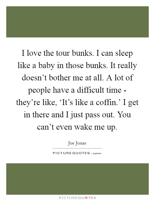 I love the tour bunks. I can sleep like a baby in those bunks. It really doesn't bother me at all. A lot of people have a difficult time - they're like, ‘It's like a coffin.' I get in there and I just pass out. You can't even wake me up. Picture Quote #1