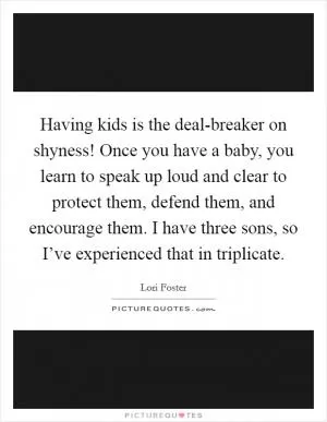 Having kids is the deal-breaker on shyness! Once you have a baby, you learn to speak up loud and clear to protect them, defend them, and encourage them. I have three sons, so I’ve experienced that in triplicate Picture Quote #1