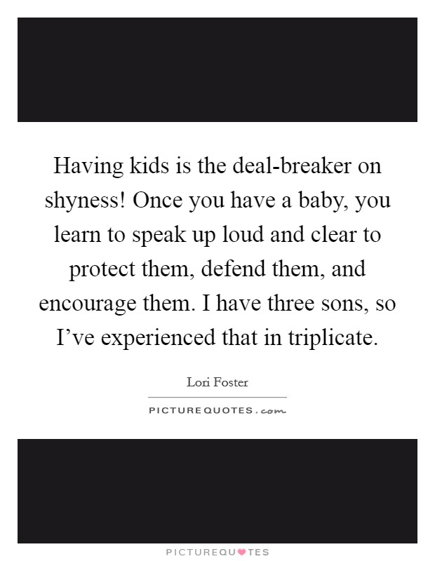 Having kids is the deal-breaker on shyness! Once you have a baby, you learn to speak up loud and clear to protect them, defend them, and encourage them. I have three sons, so I've experienced that in triplicate. Picture Quote #1