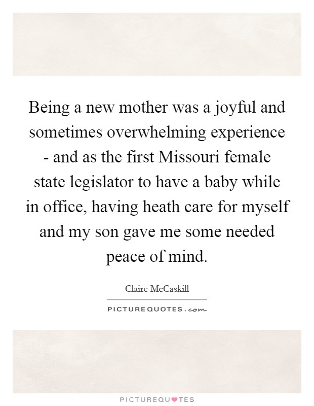 Being a new mother was a joyful and sometimes overwhelming experience - and as the first Missouri female state legislator to have a baby while in office, having heath care for myself and my son gave me some needed peace of mind. Picture Quote #1
