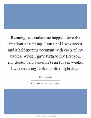 Running just makes me happy. I love the freedom of running. I ran until I was seven and a half months pregnant with each of my babies. When I gave birth to my first son, my doctor said I couldn’t run for six weeks. I was sneaking back out after eight days Picture Quote #1