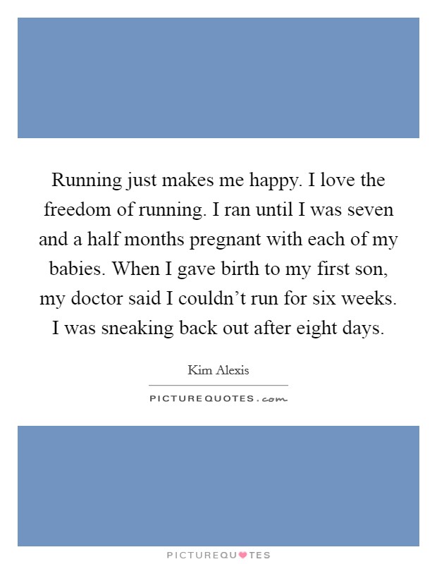 Running just makes me happy. I love the freedom of running. I ran until I was seven and a half months pregnant with each of my babies. When I gave birth to my first son, my doctor said I couldn't run for six weeks. I was sneaking back out after eight days. Picture Quote #1