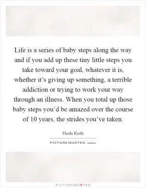 Life is a series of baby steps along the way and if you add up these tiny little steps you take toward your goal, whatever it is, whether it’s giving up something, a terrible addiction or trying to work your way through an illness. When you total up those baby steps you’d be amazed over the course of 10 years, the strides you’ve taken Picture Quote #1