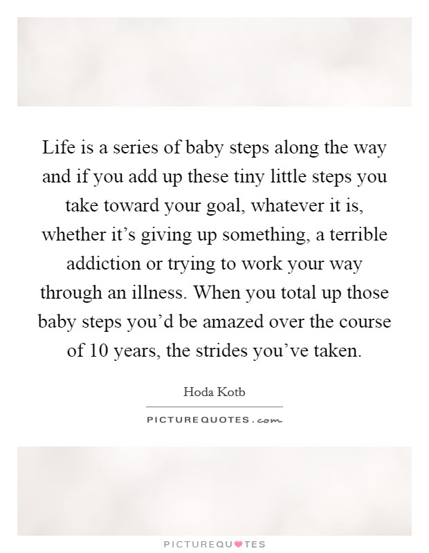 Life is a series of baby steps along the way and if you add up these tiny little steps you take toward your goal, whatever it is, whether it's giving up something, a terrible addiction or trying to work your way through an illness. When you total up those baby steps you'd be amazed over the course of 10 years, the strides you've taken. Picture Quote #1