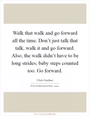 Walk that walk and go forward all the time. Don’t just talk that talk, walk it and go forward. Also, the walk didn’t have to be long strides; baby steps counted too. Go forward Picture Quote #1