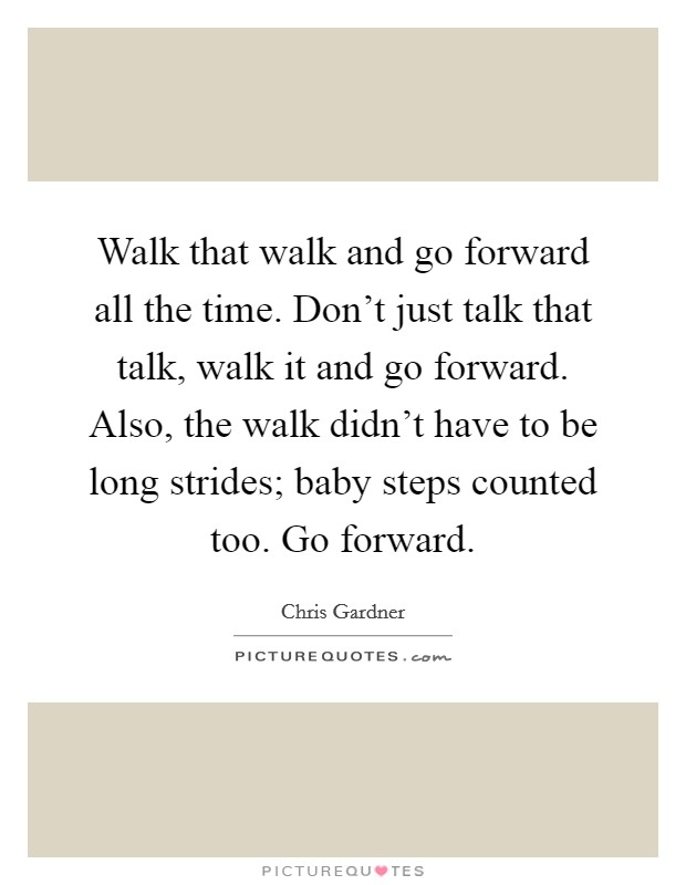 Walk that walk and go forward all the time. Don't just talk that talk, walk it and go forward. Also, the walk didn't have to be long strides; baby steps counted too. Go forward. Picture Quote #1