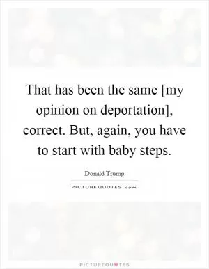 That has been the same [my opinion on deportation], correct. But, again, you have to start with baby steps Picture Quote #1