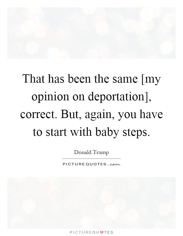 That has been the same [my opinion on deportation], correct. But, again, you have to start with baby steps. Picture Quote #1