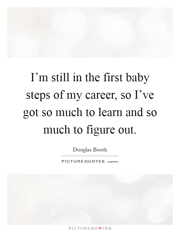 I'm still in the first baby steps of my career, so I've got so much to learn and so much to figure out. Picture Quote #1