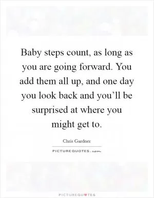 Baby steps count, as long as you are going forward. You add them all up, and one day you look back and you’ll be surprised at where you might get to Picture Quote #1