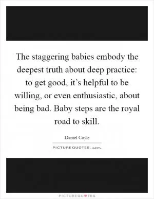 The staggering babies embody the deepest truth about deep practice: to get good, it’s helpful to be willing, or even enthusiastic, about being bad. Baby steps are the royal road to skill Picture Quote #1