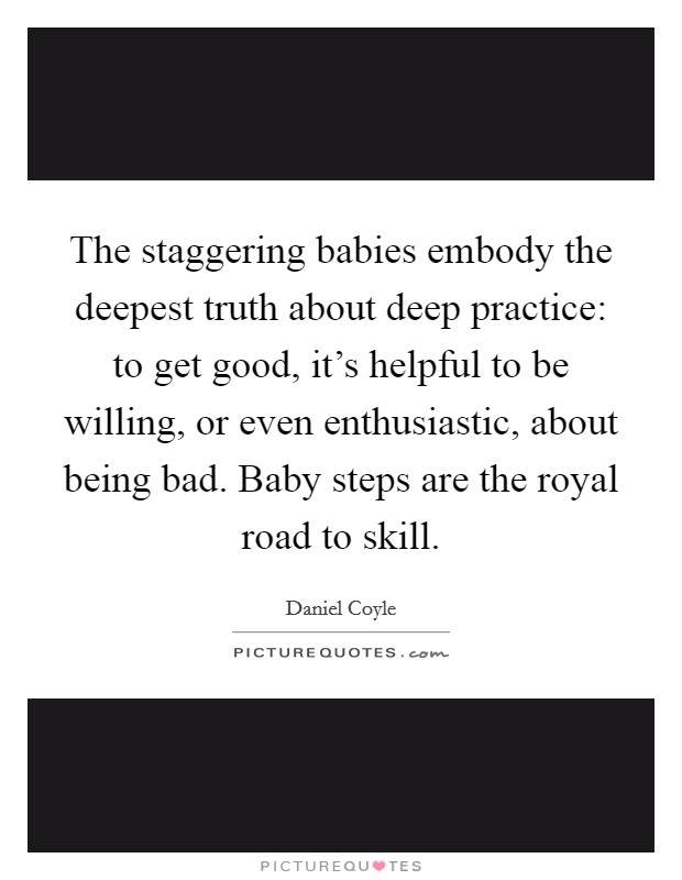 The staggering babies embody the deepest truth about deep practice: to get good, it's helpful to be willing, or even enthusiastic, about being bad. Baby steps are the royal road to skill. Picture Quote #1