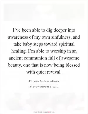 I’ve been able to dig deeper into awareness of my own sinfulness, and take baby steps toward spiritual healing. I’m able to worship in an ancient communion full of awesome beauty, one that is now being blessed with quiet revival Picture Quote #1