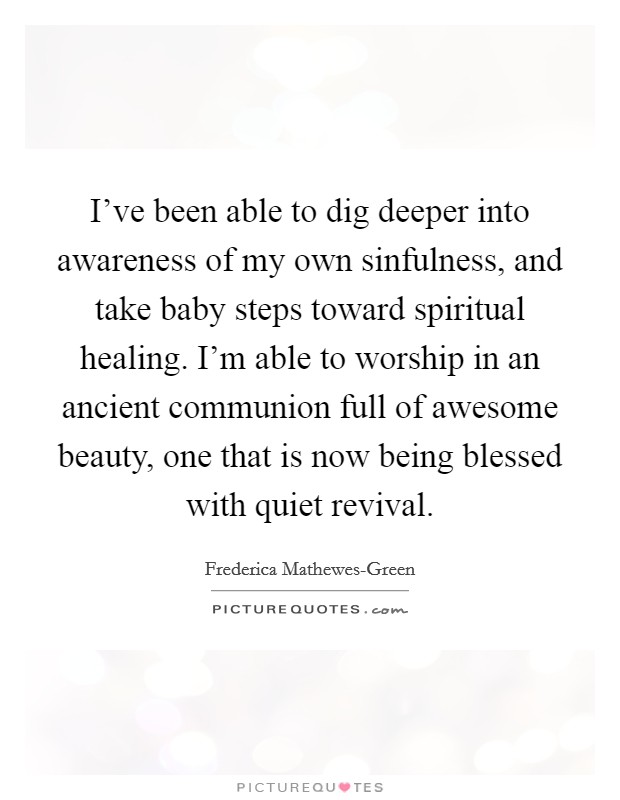 I've been able to dig deeper into awareness of my own sinfulness, and take baby steps toward spiritual healing. I'm able to worship in an ancient communion full of awesome beauty, one that is now being blessed with quiet revival. Picture Quote #1