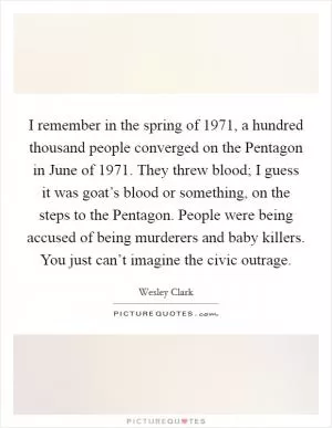 I remember in the spring of 1971, a hundred thousand people converged on the Pentagon in June of 1971. They threw blood; I guess it was goat’s blood or something, on the steps to the Pentagon. People were being accused of being murderers and baby killers. You just can’t imagine the civic outrage Picture Quote #1