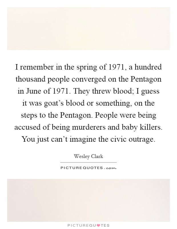 I remember in the spring of 1971, a hundred thousand people converged on the Pentagon in June of 1971. They threw blood; I guess it was goat's blood or something, on the steps to the Pentagon. People were being accused of being murderers and baby killers. You just can't imagine the civic outrage. Picture Quote #1