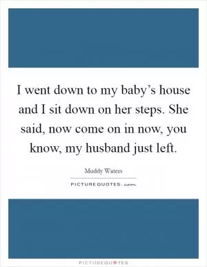 I went down to my baby’s house and I sit down on her steps. She said, now come on in now, you know, my husband just left Picture Quote #1