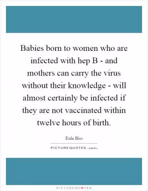 Babies born to women who are infected with hep B - and mothers can carry the virus without their knowledge - will almost certainly be infected if they are not vaccinated within twelve hours of birth Picture Quote #1